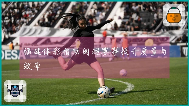 福建体彩借助闽超赛事提升质量与效率