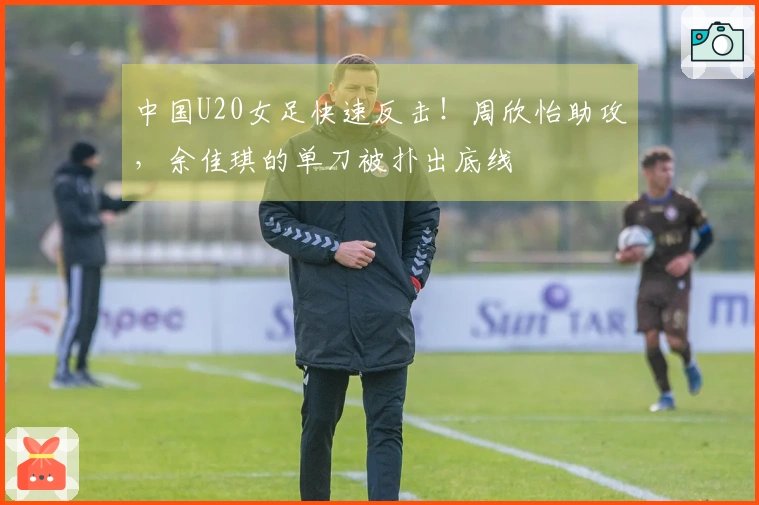 中国U20女足快速反击！周欣怡助攻，余佳琪的单刀被扑出底线