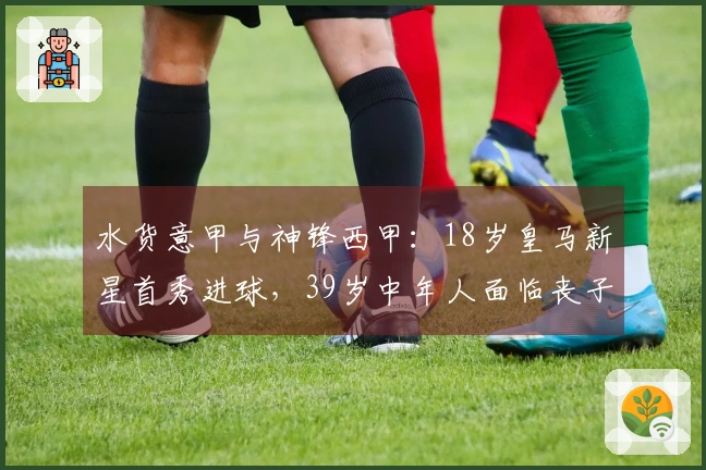 水货意甲与神锋西甲：18岁皇马新星首秀进球，39岁中年人面临丧子之痛