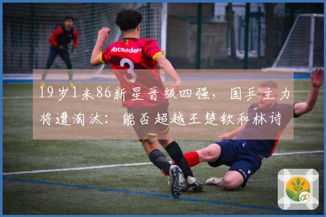 19岁1米86新星晋级四强，国乒主力将遭淘汰：能否超越王楚钦和林诗栋？
