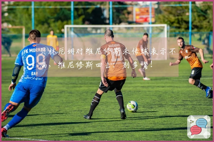 贝林厄姆对维尼修斯未传球表示不满，维尼修斯回击：别多嘴！