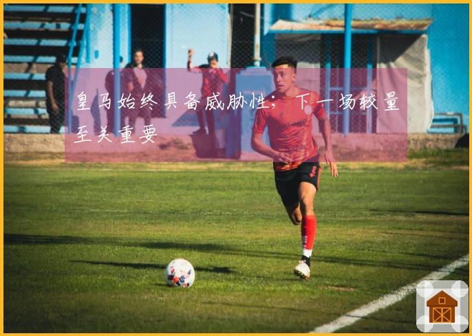 皇马始终具备威胁性；下一场较量至关重要