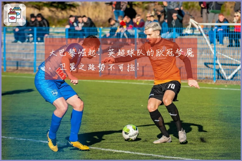 大巴黎崛起！英超球队的欧冠梦魇，卫冕之路势不可挡！