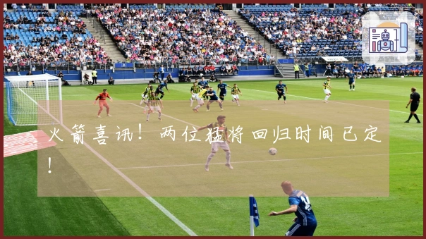 火箭喜讯！两位猛将回归时间已定！