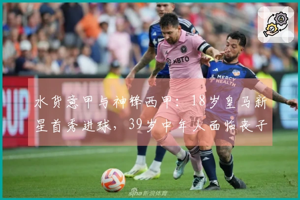 水货意甲与神锋西甲：18岁皇马新星首秀进球，39岁中年人面临丧子之痛