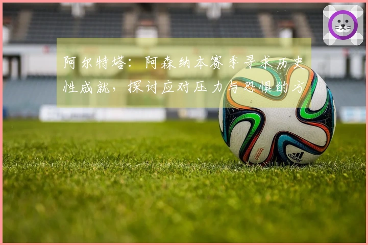 阿尔特塔：阿森纳本赛季寻求历史性成就，探讨应对压力与恐惧的方法