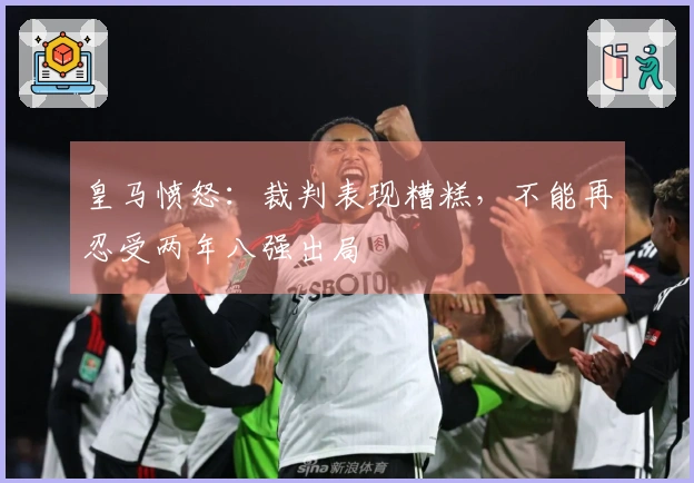 皇马愤怒：裁判表现糟糕，不能再忍受两年八强出局