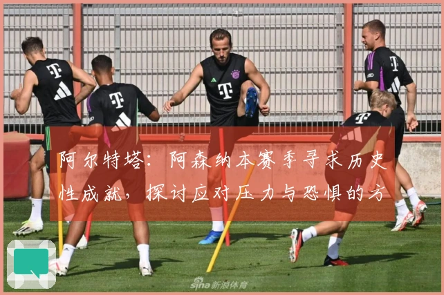 阿尔特塔：阿森纳本赛季寻求历史性成就，探讨应对压力与恐惧的方法