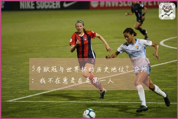 5夺欧冠与世界杯的历史地位？安帅：我不在意是否是第一人